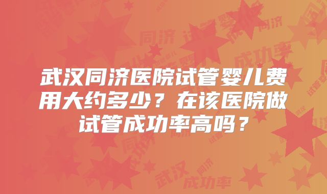 武汉同济医院试管婴儿费用大约多少？在该医院做试管成功率高吗？
