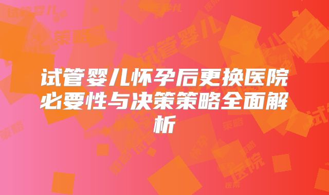 试管婴儿怀孕后更换医院必要性与决策策略全面解析