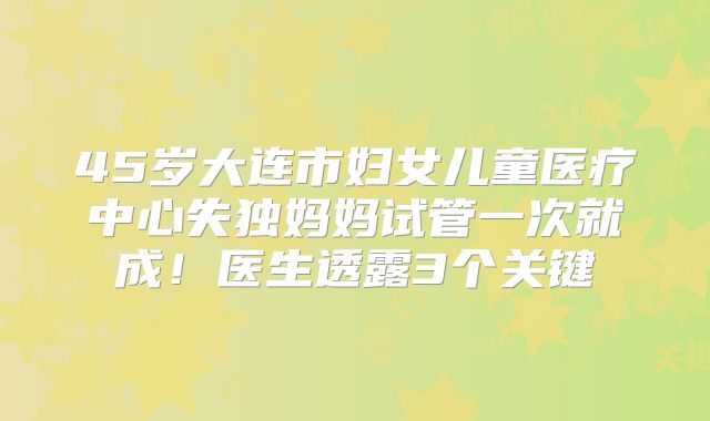 45岁大连市妇女儿童医疗中心失独妈妈试管一次就成!医生透露3个关键