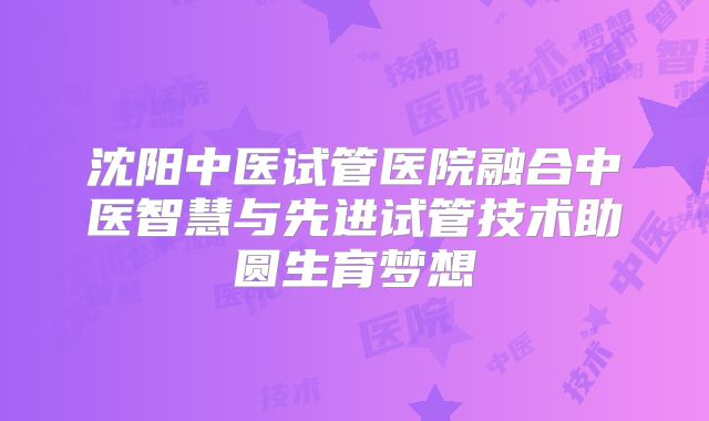 沈阳中医试管医院融合中医智慧与先进试管技术助圆生育梦想