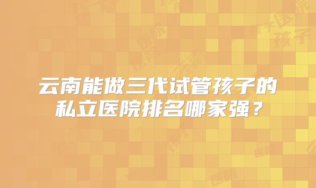 云南能做三代试管孩子的私立医院排名哪家强?