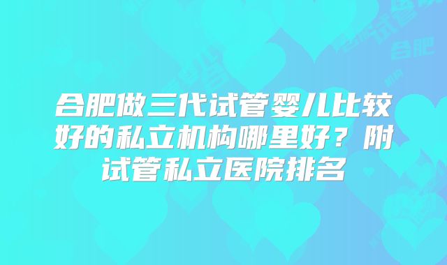 合肥做三代试管婴儿比较好的私立机构哪里好?附试管私立医院排名