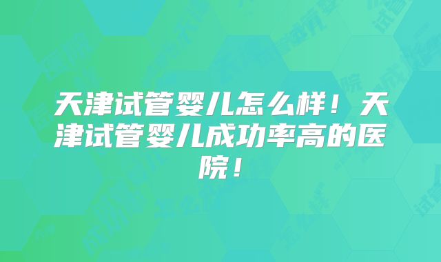 天津试管婴儿怎么样！天津试管婴儿成功率高的医院！