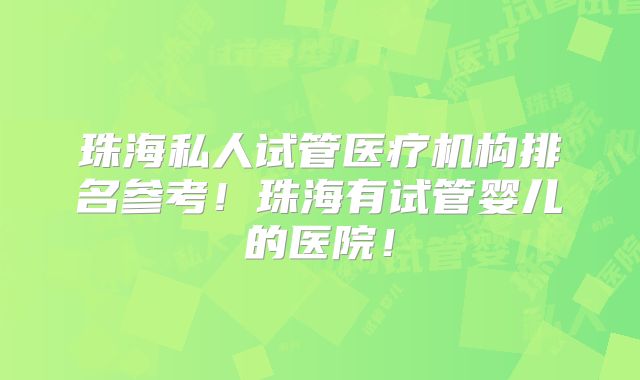 珠海私人试管医疗机构排名参考！珠海有试管婴儿的医院！