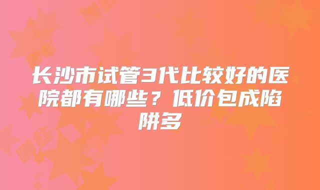 长沙市试管3代比较好的医院都有哪些?低价包成陷阱多