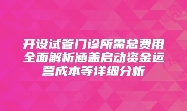 开设试管门诊所需总费用全面解析涵盖启动资金运营成本等详细分析