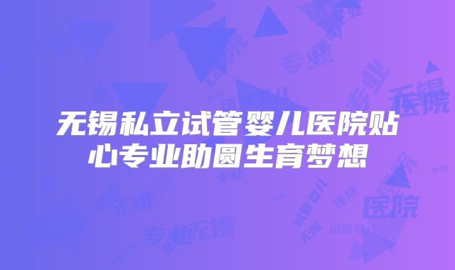 无锡私立试管婴儿医院贴心专业助圆生育梦想