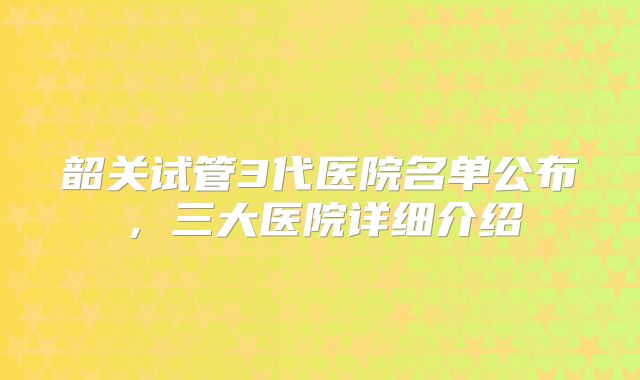 韶关试管3代医院名单公布,三大医院详细介绍