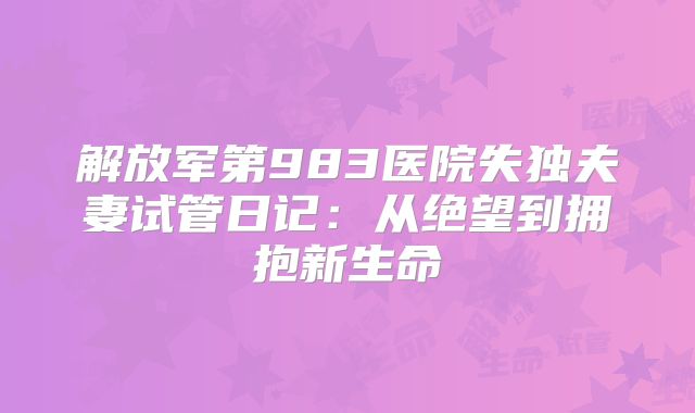 解放军第983医院失独夫妻试管日记:从绝望到拥抱新生命