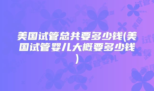美国试管总共要多少钱(美国试管婴儿大概要多少钱)