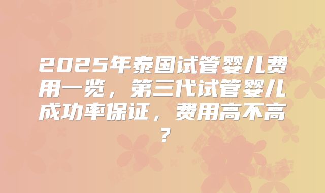 2025年泰国试管婴儿费用一览,第三代试管婴儿成功率保证,费用高不高?