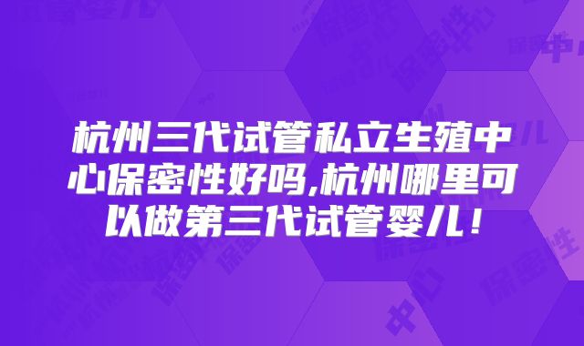 杭州三代试管私立生殖中心保密性好吗,杭州哪里可以做第三代试管婴儿！