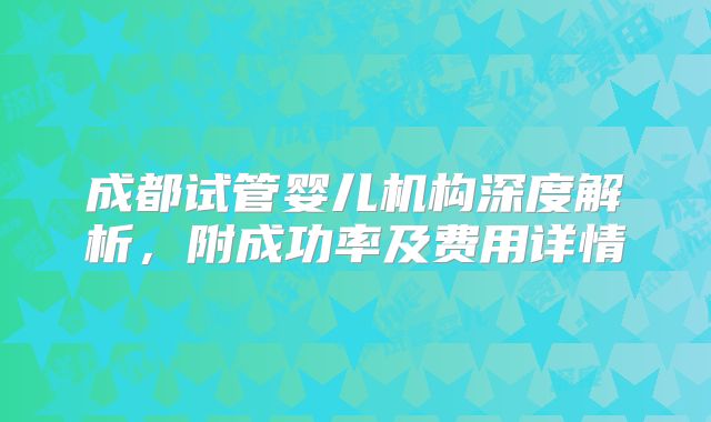 成都试管婴儿机构深度解析,附成功率及费用详情