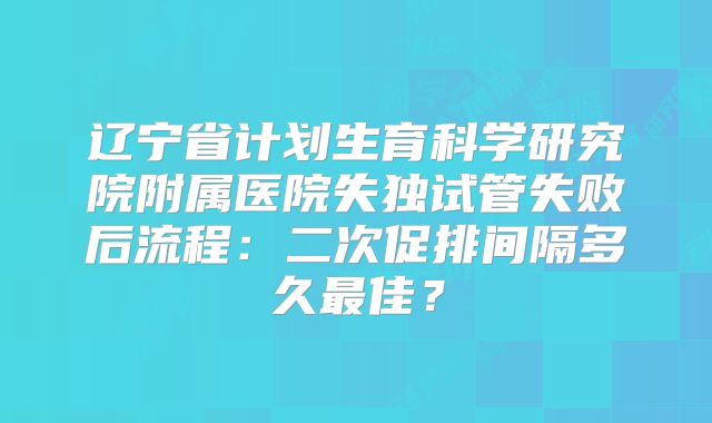 辽宁省计划生育科学研究院附属医院失独试管失败后流程:二次促排间隔多久最佳?
