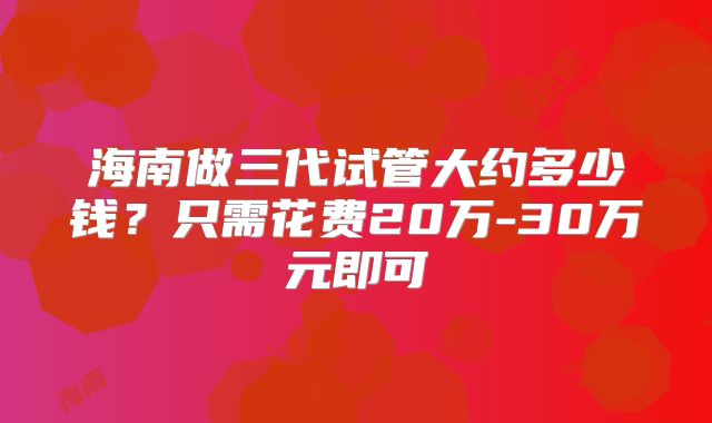 海南做三代试管大约多少钱?只需花费20万-30万元即可