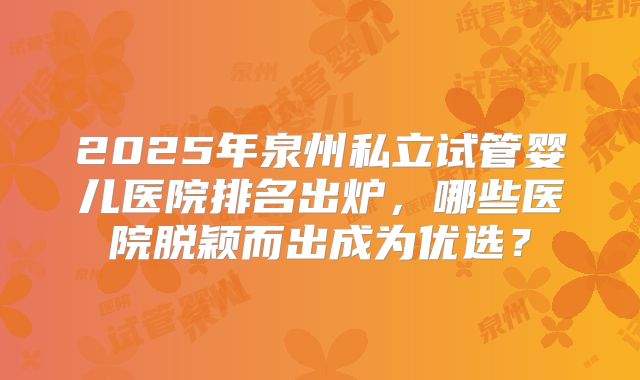 2025年泉州私立试管婴儿医院排名出炉，哪些医院脱颖而出成为优选？