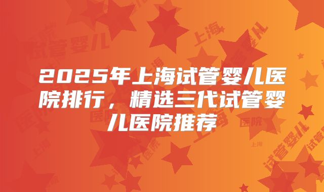 2025年上海试管婴儿医院排行，精选三代试管婴儿医院推荐