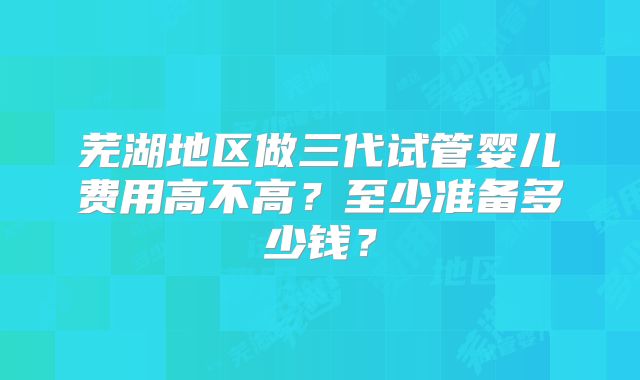 芜湖地区做三代试管婴儿费用高不高?至少准备多少钱?