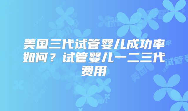 美国三代试管婴儿成功率如何？试管婴儿一二三代费用