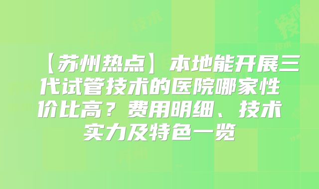 【苏州热点】本地能开展三代试管技术的医院哪家性价比高?费用明细、技术实力及特色一览