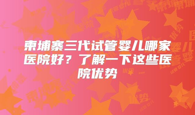 柬埔寨三代试管婴儿哪家医院好?了解一下这些医院优势