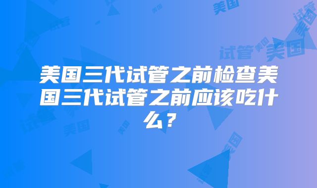 美国三代试管之前检查美国三代试管之前应该吃什么?