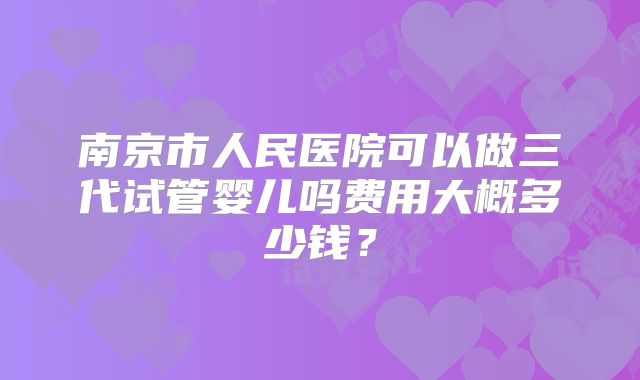 南京市人民医院可以做三代试管婴儿吗费用大概多少钱?