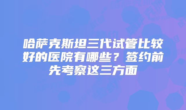 哈萨克斯坦三代试管比较好的医院有哪些?签约前先考察这三方面