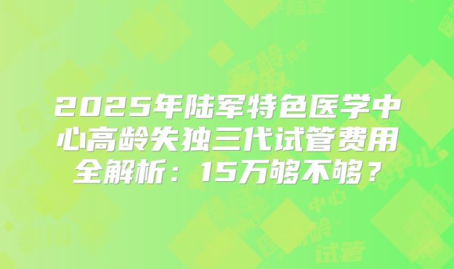 2025年陆军特色医学中心高龄失独三代试管费用全解析:15万够不够?