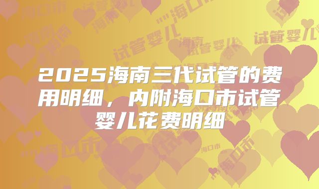 2025海南三代试管的费用明细,内附海口市试管婴儿花费明细
