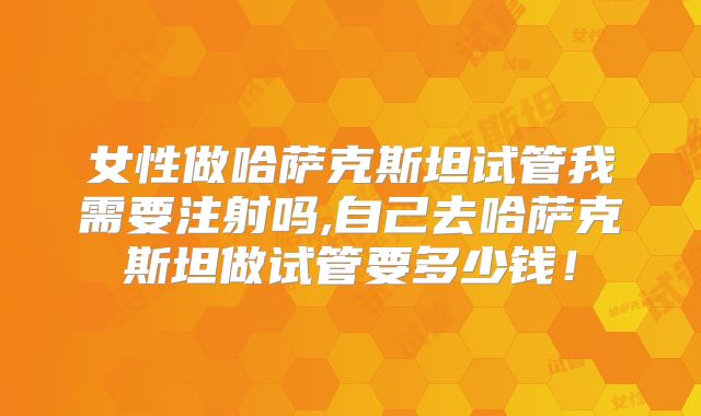女性做哈萨克斯坦试管我需要注射吗,自己去哈萨克斯坦做试管要多少钱!