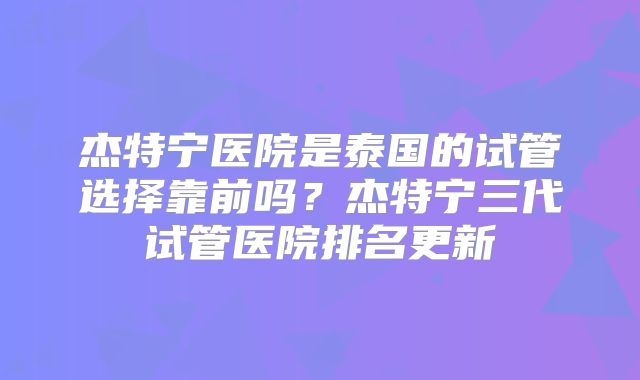 杰特宁医院是泰国的试管选择靠前吗?杰特宁三代试管医院排名更新