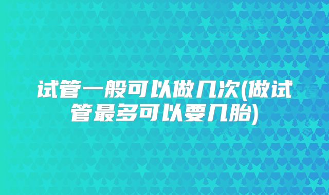 试管一般可以做几次(做试管最多可以要几胎)