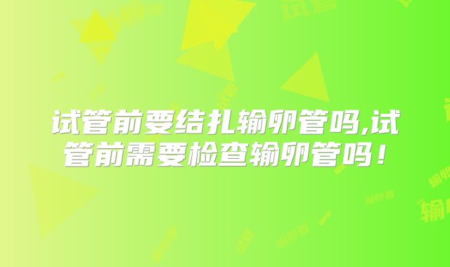 试管前要结扎输卵管吗,试管前需要检查输卵管吗！