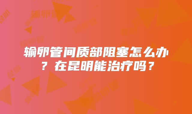 输卵管间质部阻塞怎么办？在昆明能治疗吗？