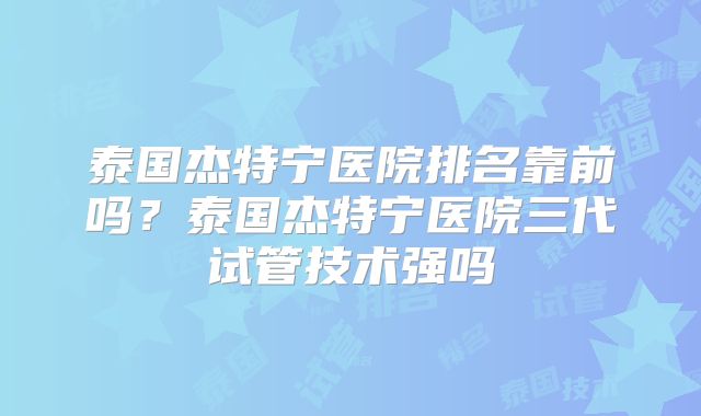泰国杰特宁医院排名靠前吗?泰国杰特宁医院三代试管技术强吗