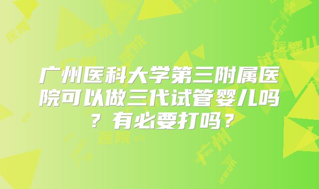 广州医科大学第三附属医院可以做三代试管婴儿吗?有必要打吗?