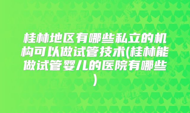 桂林地区有哪些私立的机构可以做试管技术(桂林能做试管婴儿的医院有哪些)