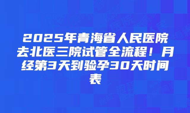 2025年青海省人民医院去北医三院试管全流程!月经第3天到验孕30天时间表