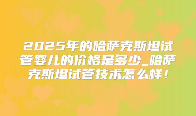 2025年的哈萨克斯坦试管婴儿的价格是多少_哈萨克斯坦试管技术怎么样!