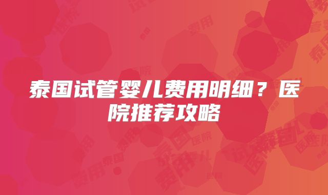 泰国试管婴儿费用明细?医院推荐攻略