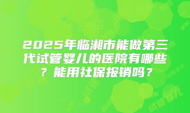 2025年临湘市能做第三代试管婴儿的医院有哪些？能用社保报销吗？