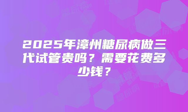 2025年漳州糖尿病做三代试管贵吗？需要花费多少钱？