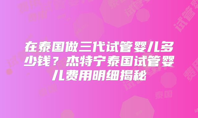 在泰国做三代试管婴儿多少钱?杰特宁泰国试管婴儿费用明细揭秘