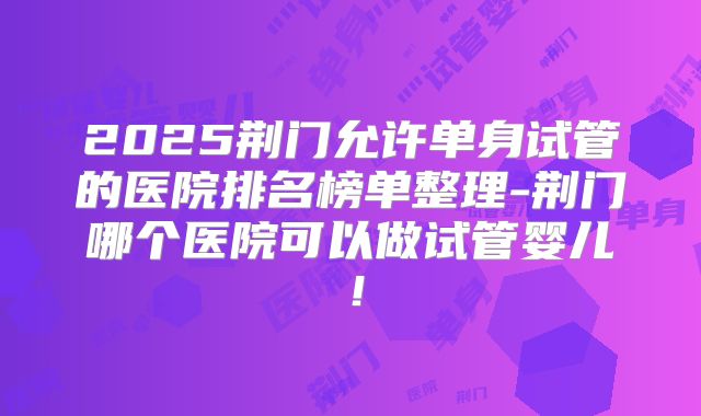 2025荆门允许单身试管的医院排名榜单整理-荆门哪个医院可以做试管婴儿!
