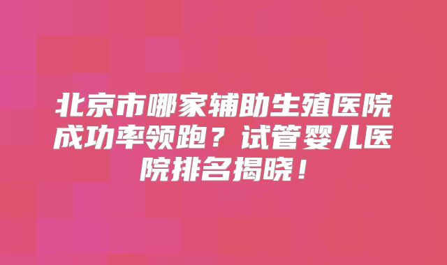 北京市哪家辅助生殖医院成功率领跑？试管婴儿医院排名揭晓！