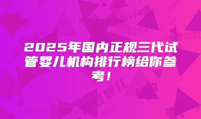 2025年国内正规三代试管婴儿机构排行榜给你参考！