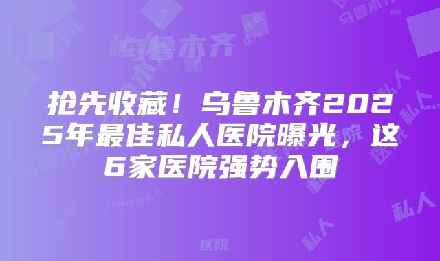 抢先收藏！乌鲁木齐2025年最佳私人医院曝光，这6家医院强势入围