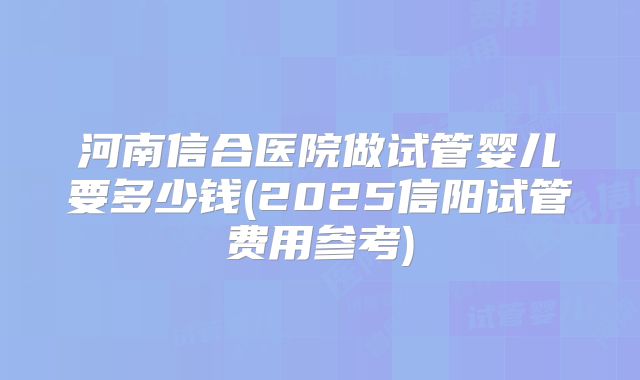 河南信合医院做试管婴儿要多少钱(2025信阳试管费用参考)