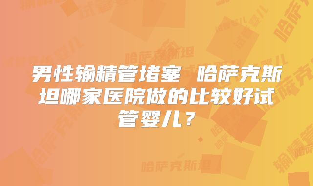 男性输精管堵塞 哈萨克斯坦哪家医院做的比较好试管婴儿？
